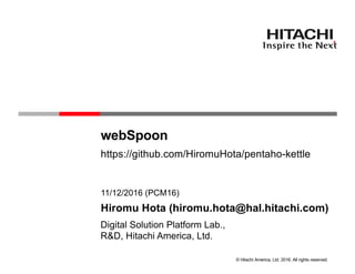 © Hitachi America, Ltd. 2016. All rights reserved.
webSpoon
R&D, Hitachi America, Ltd.
11/12/2016 (PCM16)
Hiromu Hota (hiromu.hota@hal.hitachi.com)
Digital Solution Platform Lab.,
https://github.com/HiromuHota/pentaho-kettle
 
