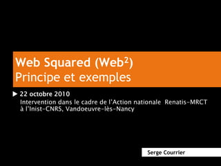 Web Squared (Web2)
Principe et exemples
u 22 octobre 2010
Intervention dans le cadre de l’Action nationale Renatis-MRCT
à l’Inist-CNRS, Vandoeuvre-lès-Nancy
Serge Courrier
 
