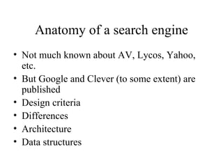 Anatomy of a search engine
• Not much known about AV, Lycos, Yahoo,
  etc.
• But Google and Clever (to some extent) are
  published
• Design criteria
• Differences
• Architecture
• Data structures
 