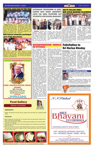 3 Date : 05-02-2015Ssk times ENGLISH MONTHLY. Gadag
Food Gallery
INGREDIENTS:
Bread- four slices, Fruit Jam 25 gm, sugar 5 tsp, milk half cup, mustard powder
2 tsp.
PROCEDURE:
1) Take a bread slice, put little jam on it and sand witch one bread piece. Make such an
other sand witch and keep aside.
2) Take a pan and add milk, sugar and mustard powder together. Mix it well and check
there are no lumps left.
3) Heat the pan in low flame with continuous steering until it thickens and then takes it
away from flame.
4) Take the pan and put one jam sand witched bread; put sauce on it, put another sand
witch and pour the sauce on it again so that it covers sand witch. Keep it in a freezer
for cold. Serve it cold.
BREAD PUDDING.
1 2 3 4
Send your recipes to our mail id - info@ssktimes.com or you can post to our adresss.
Kavita N. Rajoli. Hubli
Gadag 26 Jan: SSK PT
Committee Kannada Higher
primary and high school won
the first prize in Republic day
function organized in Gadag
stadium. The program was
organized on account of Re-
public day celebration. Many
schools from Gadag district
participated in the program.
SSK Kannada higher prima-
ry and high school’s princi-
ple, Betterment Committee
members, Chairman and
staff congratulated the par-
ticipants.
SSK SCHOOL GADAG BAGS THE FIRST PRIZE
Gadag: SSK PT Committee
Kannada Higher primary and
high school students par-
ticipated in Path Sanchalan
organized in Gadag stadium
on Republic day. Teacher P.S.
Habib trained all the stu-
dents. Chairman, Principle
and other staff congratulated
Sri Habib for his sincere ef-
fort in training the students.
SSK School students participat-
ed in Path Sanchalan
Gajendragad: SSK Samaj
of Gajendragad felicitated
ABSSK President Sri Harisa
Khoday here in Jagadamba
Vidyavardhak Education So-
ciety. Education society’s
president T.V. Raibagi, K.S.
Pawar, SSK Samaj president
Vishwanathsa Meghraj, Am-
basa Raibagi, Surendrasa
Miskin, Siddusa Raibagi, Ravi
Chavadimani, Babu Shingri,
Kubendrasa Pawar, Gana-
patsa Rangreji felicitated Sri
Harisa Khoday.
Khoday sir advised stu-
dents and teacher about the
community development.
School’s principle Basavraj
Hugar, teacher Hanuman-
tappa Kanti, Girija Bahur,
Kalakappa Ganiger, Hul-
gendrasa Tulasikatti, Savi-
ta Kabadi, Lakshmi Shigli,
Ramesh Kusthagi, Raghu
Kunnurkar, Shivu Cheluva-
di, Anil Mahendrakar, Rekha
Kalal, Shahjan, Gavisiddam-
ma Hadapad, Renuka Madi-
walar, Rekha Kushtagi, J.M.
Wali, Sumitra Lakkundi and
others were present on the
occasion.
Felicitation to
Sri Harisa Khoday
Bagalkot: Academy for
Creartive Teaching (ACT)
students Ms. Chaima Afassi
and Ms. Axelle Dusselierv
from Belgium visited to In-
dia on 25th January, 2015,
Sunday. They have report-
ed to ACT on 27th Janu-
ary and interacted with the
faculties. They came here
to participate in internship
programme on 28th Janu-
ary. They have reported to
Mr. Kunte, the Principal of
SRI School Bagalkote. SSK
Times wishes them all the
best.
INTERNSHIP PROGRAMME IN ASSO-
CIATION WITH GHENT UNIVERSITY
(WITH THE INDIA PLATFORM) ACT
STUDENTS @ SRI SCHOOL BAGALKOT.
Sri Tulajabhavani Educa-
tion society’s SSK Arts and
Commerce PU College Hubli
elected their new adminis-
trative committee. Sri R.T.
Pawar is the new Chairman,
K.Y. Khoday – vice chairman,
P.N. Dongadi – Treasurer. All
these newly elected leaders
were felicitated by Ex Chair-
man Sri K.P. Pujari and they
have handed over the charge
to all the members.
Other elected members
are L.G. Shalgarm, Ashok
Katawe, Satish G. Me-
herwade, Kishore R. Jitoori,
Nilkantasa P. Jadi, A.T. Pawar,
N.H. Dharamdas, Shanklarsa
Habib, M.S. Nayak.
Tulajabhavani temple
panch trust committee’s chief
mentor M.M. Meherwade and
other members were present
on the occasion.
SSK PU COLLEGE HUBLI
NEW OFFICE BEARERS FELICITATED
The Venugopala Swamy
temple located at Hosa
Kannambadi, near Krishna
Raja Sagara was built in
the 12th century AD. Before
the Krishna Raja Sagara
dam project was conceived
by Sir M.Visvesvaraya in
1909, the temple complex
was located in the village
of Kannambadi. The KRS
Dam project meant that
Kannambadi and other sur-
rounding settlements would
be submerged.
The then king of Mysore,
Krishna Raja Wadiyar IV or-
dered the construction of a
new village for the residents
of Kannambadi and aptly
named it Hosa Kannambadi.
The temple had a garbhagr-
iha (sanctum sanctorum), a
vestibule, a middle hall, and
a mukhya mantapa (main
hall). The cell opposite to
the entrance had a figure of
Kesava (Lord Krishna) and
the south cell, containing
the figure of Gopalakrishna,
was a later addition.
For more than 70 years
the temple lay underwater,
when the Khoday Founda-
tion under the guidance of
liquor baron and philan-
thropist Mr. Sri Hari Khoday
took up the uphill task of
relocating and restoring
the temple. It was initially
planned to shift the entire
complex to Madhuvana Park
in Mysore.
However, protests from the
RECONSTRUCTED TEMPLE
IN MYSORE
villagers of Hosa Kannam-
badi convinced the founda-
tion to shift it to a place near
the rehabilitated village.
The cost of the project was
estimated to be around INR
2.5 crore.
The magnificent temple has
been replica of the original
design, well represented by
modern motifs but devoid of
the decorative figurines ow-
ing to the lack of erstwhile
skilled workmanship.
Kudos to Srihari L Khoday,
and his team of architects
and the artisans.
The temple restoration
work was completed in De-
cember 2011 but it has not
been dedicated to the pub-
lic worship as it is await-
ing an official inauguration.
It, however has become a
tourist hotspot considering
its tale of submersion and
relocation. Although, the
basic amenities like toilets,
changing rooms, food out-
lets, maintenance and reg-
istration office etc are yet
to be provided in its present
site. These facilities would
be provided before the of-
ficial inauguration. It’s a
worth while place of visit for
the tourist and the pilgrims.
SANGAMNER NAGARPARISHAD ELECTION.
Shri Kishore Pawar From the sangamner Ma-
harashtra is been elected as Vice President of
nagarparishad. SSK TIMES Wishes him all the
best in future.
SSK Samja’s Taabibland, walvekarchal resident
Chi. Vishwanath Ramchandrasa walvekar has
passed the CA Finals conducted by Chartered
Accounts of India. SSK Samaj is proud on his
success
Well wishers: Prusharamsa D Walvekar, Chan-
drakant D, Walvekar, Vinday D. Walvekar, S.C.
jumanalmath, N.H Rajoli, P.B. Khatwate, S.M.
Mewade, From: Shri Santoshi Maa. Dajibanpeth Hubli
HEARTY CONGRATULATIONS
Vishwanath R.
Walvekar
 