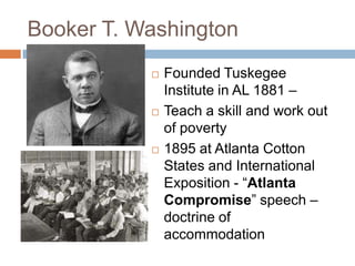 Booker T. Washington
              Founded Tuskegee
               Institute in AL 1881 –
              Teach a skill and work out
               of poverty
              1895 at Atlanta Cotton
               States and International
               Exposition - ―Atlanta
               Compromise‖ speech –
               doctrine of
               accommodation
 