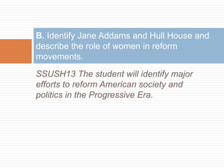 B. Identify Jane Addams and Hull House and
describe the role of women in reform
movements.
SSUSH13 The student will identify major
efforts to reform American society and
politics in the Progressive Era.
 