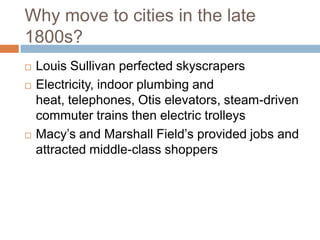 Why move to cities in the late
1800s?
   Louis Sullivan perfected skyscrapers
   Electricity, indoor plumbing and
    heat, telephones, Otis elevators, steam-driven
    commuter trains then electric trolleys
   Macy’s and Marshall Field’s provided jobs and
    attracted middle-class shoppers
 