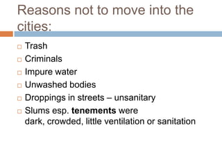 Reasons not to move into the
cities:
   Trash
   Criminals
   Impure water
   Unwashed bodies
   Droppings in streets – unsanitary
   Slums esp. tenements were
    dark, crowded, little ventilation or sanitation
 