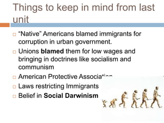 Things to keep in mind from last
unit
   ―Native‖ Americans blamed immigrants for
    corruption in urban government.
   Unions blamed them for low wages and
    bringing in doctrines like socialism and
    communism
   American Protective Association
   Laws restricting Immigrants
   Belief in Social Darwinism
 