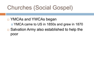 Churches (Social Gospel)
   YMCAs and YWCAs began
     YMCA came   to US in 1850s and grew in 1870
   Salvation Army also established to help the
    poor
 