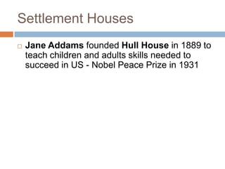 Settlement Houses
   Jane Addams founded Hull House in 1889 to
    teach children and adults skills needed to
    succeed in US - Nobel Peace Prize in 1931
 