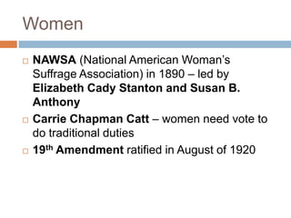 Women
   NAWSA (National American Woman’s
    Suffrage Association) in 1890 – led by
    Elizabeth Cady Stanton and Susan B.
    Anthony
   Carrie Chapman Catt – women need vote to
    do traditional duties
   19th Amendment ratified in August of 1920
 