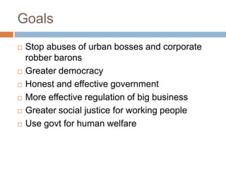 Goals
   Stop abuses of urban bosses and corporate
    robber barons
   Greater democracy
   Honest and effective government
   More effective regulation of big business
   Greater social justice for working people
   Use govt for human welfare
 