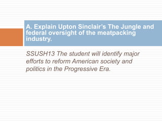 A. Explain Upton Sinclair’s The Jungle and
federal oversight of the meatpacking
industry.

SSUSH13 The student will identify major
efforts to reform American society and
politics in the Progressive Era.
 
