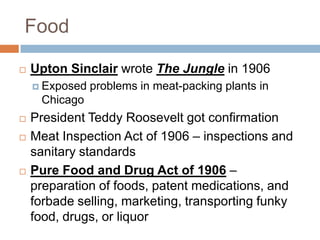 Food

   Upton Sinclair wrote The Jungle in 1906
     Exposed   problems in meat-packing plants in
     Chicago
   President Teddy Roosevelt got confirmation
   Meat Inspection Act of 1906 – inspections and
    sanitary standards
   Pure Food and Drug Act of 1906 –
    preparation of foods, patent medications, and
    forbade selling, marketing, transporting funky
    food, drugs, or liquor
 