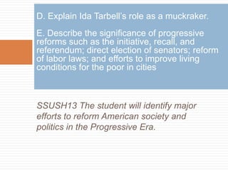 D. Explain Ida Tarbell’s role as a muckraker.
E. Describe the significance of progressive
reforms such as the initiative, recall, and
referendum; direct election of senators; reform
of labor laws; and efforts to improve living
conditions for the poor in cities



SSUSH13 The student will identify major
efforts to reform American society and
politics in the Progressive Era.
 
