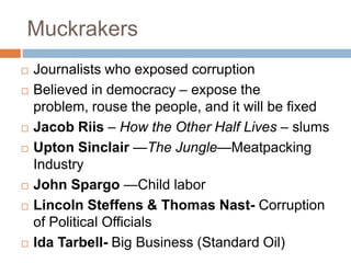 Muckrakers
   Journalists who exposed corruption
   Believed in democracy – expose the
    problem, rouse the people, and it will be fixed
   Jacob Riis – How the Other Half Lives – slums
   Upton Sinclair —The Jungle—Meatpacking
    Industry
   John Spargo —Child labor
   Lincoln Steffens & Thomas Nast- Corruption
    of Political Officials
   Ida Tarbell- Big Business (Standard Oil)
 
