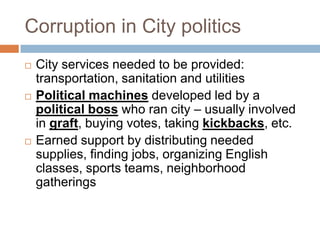 Corruption in City politics
   City services needed to be provided:
    transportation, sanitation and utilities
   Political machines developed led by a
    political boss who ran city – usually involved
    in graft, buying votes, taking kickbacks, etc.
   Earned support by distributing needed
    supplies, finding jobs, organizing English
    classes, sports teams, neighborhood
    gatherings
 