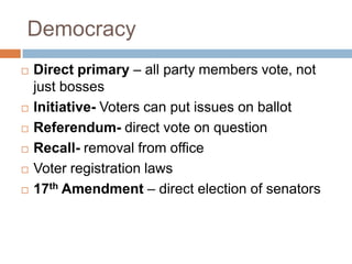 Democracy
   Direct primary – all party members vote, not
    just bosses
   Initiative- Voters can put issues on ballot
   Referendum- direct vote on question
   Recall- removal from office
   Voter registration laws
   17th Amendment – direct election of senators
 