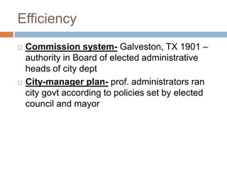 Efficiency
   Commission system- Galveston, TX 1901 –
    authority in Board of elected administrative
    heads of city dept
   City-manager plan- prof. administrators ran
    city govt according to policies set by elected
    council and mayor
 