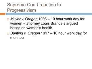 Supreme Court reaction to
Progressivism
   Muller v. Oregon 1908 – 10 hour work day for
    women – attorney Louis Brandeis argued
    based on women’s health
   Bunting v. Oregon 1917 – 10 hour work day for
    men too
 