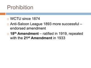 Prohibition
   WCTU since 1874
   Anti-Saloon League 1893 more successful –
    endorsed amendment
   18th Amendment – ratified in 1919, repealed
    with the 21st Amendment in 1933
 