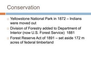 Conservation
   Yellowstone National Park in 1872 – Indians
    were moved out
   Division of Forestry added to Department of
    Interior (now U.S. Forest Service) 1881
   Forest Reserve Act of 1891 – set aside 172 m
    acres of federal timberland
 