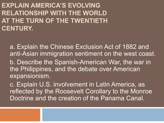 EXPLAIN AMERICA’S EVOLVING
RELATIONSHIP WITH THE WORLD
AT THE TURN OF THE TWENTIETH
CENTURY.

  a. Explain the Chinese Exclusion Act of 1882 and
  anti-Asian immigration sentiment on the west coast.
  b. Describe the Spanish-American War, the war in
  the Philippines, and the debate over American
  expansionism.
  c. Explain U.S. involvement in Latin America, as
  reflected by the Roosevelt Corollary to the Monroe
  Doctrine and the creation of the Panama Canal.
 