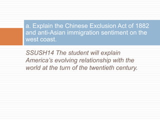 a. Explain the Chinese Exclusion Act of 1882
and anti-Asian immigration sentiment on the
west coast.

SSUSH14 The student will explain
America’s evolving relationship with the
world at the turn of the twentieth century.
 