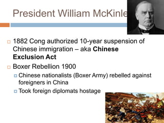 President William McKinley

   1882 Cong authorized 10-year suspension of
    Chinese immigration – aka Chinese
    Exclusion Act
   Boxer Rebellion 1900
     Chinese  nationalists (Boxer Army) rebelled against
      foreigners in China
     Took foreign diplomats hostage
 