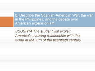 b. Describe the Spanish-American War, the war
in the Philippines, and the debate over
American expansionism.

SSUSH14 The student will explain
America’s evolving relationship with the
world at the turn of the twentieth century.
 