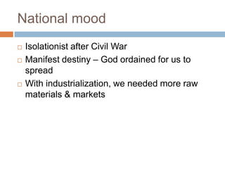 National mood
   Isolationist after Civil War
   Manifest destiny – God ordained for us to
    spread
   With industrialization, we needed more raw
    materials & markets
 