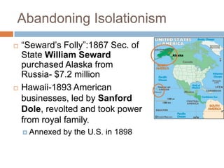 Abandoning Isolationism
   ―Seward’s Folly‖:1867 Sec. of
    State William Seward
    purchased Alaska from
    Russia- $7.2 million
   Hawaii-1893 American
    businesses, led by Sanford
    Dole, revolted and took power
    from royal family.
     Annexed   by the U.S. in 1898
 