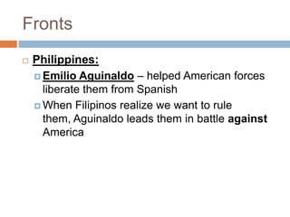 Fronts
   Philippines:
     Emilio Aguinaldo – helped American forces
      liberate them from Spanish
     When Filipinos realize we want to rule
      them, Aguinaldo leads them in battle against
      America
 