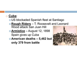    Cuba:
     US blockaded Spanish fleet at Santiago
     Rough Riders – T. Roosevelt and Leonard
      Wood attack San Juan Hill
     Armistice – August 12, 1898
      Spain gives up Cuba
     American deaths – 5,462 but
      only 379 from battle
 