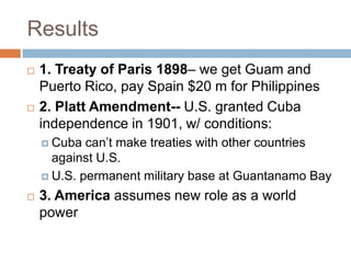 Results
   1. Treaty of Paris 1898– we get Guam and
    Puerto Rico, pay Spain $20 m for Philippines
   2. Platt Amendment-- U.S. granted Cuba
    independence in 1901, w/ conditions:
     Cuba  can’t make treaties with other countries
      against U.S.
     U.S. permanent military base at Guantanamo Bay

   3. America assumes new role as a world
    power
 