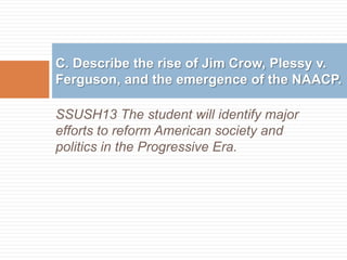 C. Describe the rise of Jim Crow, Plessy v.
Ferguson, and the emergence of the NAACP.

SSUSH13 The student will identify major
efforts to reform American society and
politics in the Progressive Era.
 