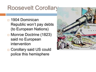Roosevelt Corollary
   1904 Dominican
    Republic won’t pay debts
    (to European Nations)
   Monroe Doctrine (1823)
    said no European
    intervention
   Corollary said US could
    police this hemisphere
 