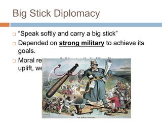 Big Stick Diplomacy
   ―Speak softly and carry a big stick‖
   Depended on strong military to achieve its
    goals.
   Moral responsibility to “civilize” or
    uplift, weaker nations.
 