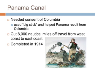 Panama Canal
   Needed consent of Columbia
     used―big stick‖ and helped Panama revolt from
      Columbia
   Cut 8,000 nautical miles off travel from west
    coast to east coast
   Completed in 1914
 