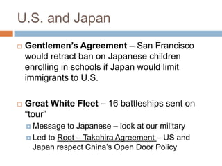 U.S. and Japan
   Gentlemen’s Agreement – San Francisco
    would retract ban on Japanese children
    enrolling in schools if Japan would limit
    immigrants to U.S.

   Great White Fleet – 16 battleships sent on
    ―tour‖
     Message  to Japanese – look at our military
     Led to Root – Takahira Agreement – US and
      Japan respect China’s Open Door Policy
 
