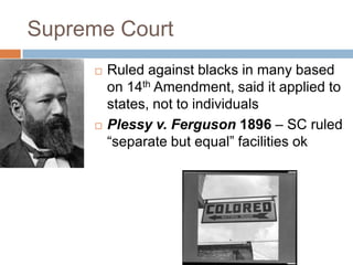 Supreme Court
        Ruled against blacks in many based
         on 14th Amendment, said it applied to
         states, not to individuals
        Plessy v. Ferguson 1896 – SC ruled
         ―separate but equal‖ facilities ok
 