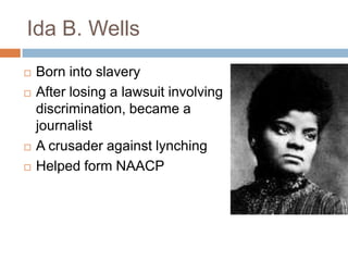 Ida B. Wells
   Born into slavery
   After losing a lawsuit involving
    discrimination, became a
    journalist
   A crusader against lynching
   Helped form NAACP
 