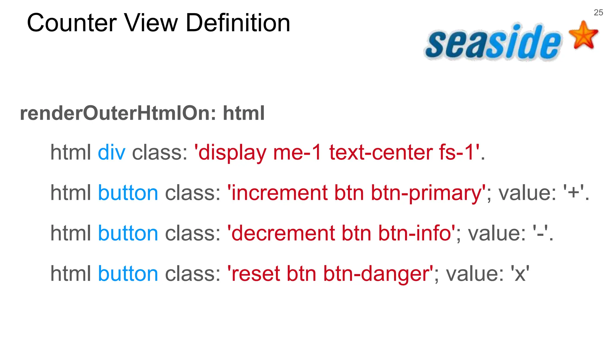 25 Counter View Definition renderOuterHtmlOn: html html div class: 'display me-1 text-center fs-1'. html button class: 'increment btn btn-primary'; value: '+'. html button class: 'decrement btn btn-info'; value: '-'. html button class: 'reset btn btn-danger'; value: 'x' 
