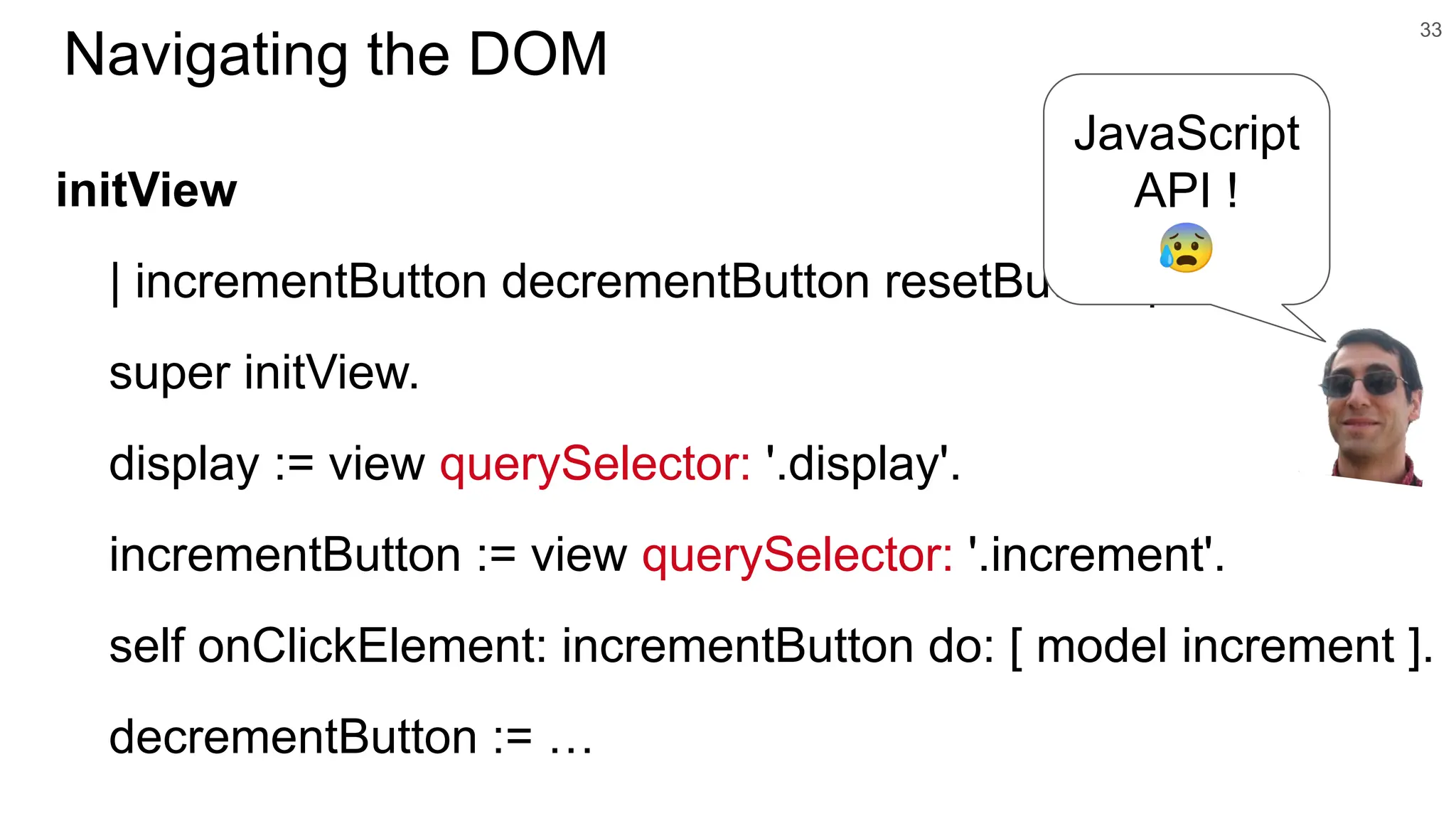 initView | incrementButton decrementButton resetButton | super initView. display := view querySelector: '.display'. incrementButton := view querySelector: '.increment'. self onClickElement: incrementButton do: [ model increment ]. decrementButton := … 33 Navigating the DOM JavaScript API ! 😰 