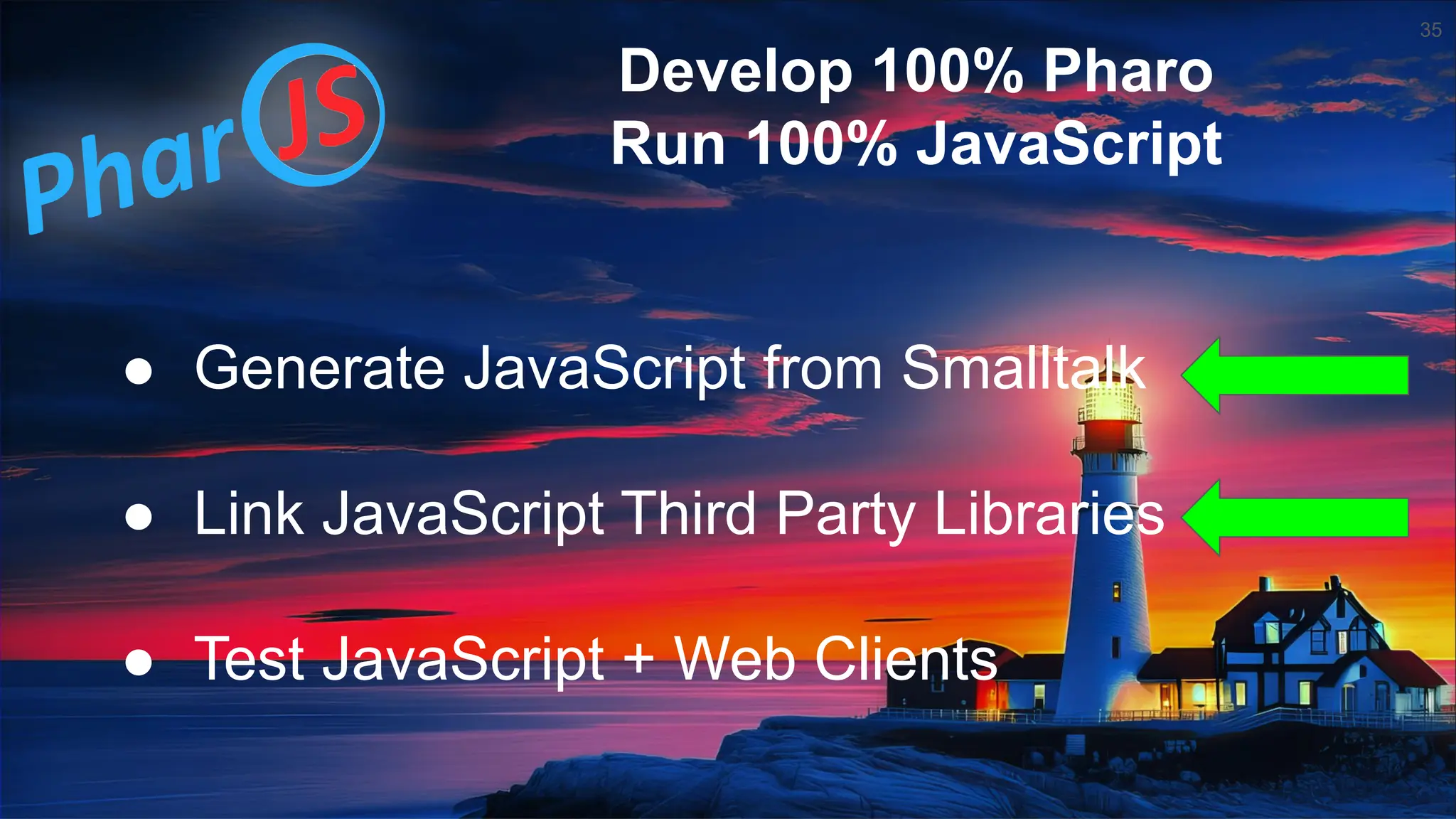35 ● Generate JavaScript from Smalltalk ● Link JavaScript Third Party Libraries ● Test JavaScript + Web Clients Develop 100% Pharo Run 100% JavaScript 