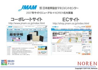 2007年サイトリニューアル＋NOREN化を実施

 コーポレートサイト                                      ＥＣサイト
http://www.jmam.co.jp/index.html        http://shop.jmam.co.jp/index.html




                                   16                       Copyright © 2011 K.K. Ashisuto
 