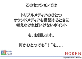 このセッションでは

  トリプルメディアのひとつ
オウンドメディアを構築するときに
 考えなければいけないポイント

    を、お話します。

 何かひとつでも“！”を。。。

       4       Copyright © 2011 K.K. Ashisuto
 