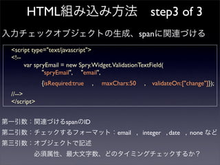 HTML                                             step3 of 3
                                                 span
<script type=quot;text/javascriptquot;>
<!--
     var spryEmail = new Spry.Widget.ValidationTextField(
            quot;spryEmailquot;, quot;emailquot;,
            {isRequired:true   ,   maxChars:50    ,   validateOn:[quot;changequot;]});
//-->
</script>


                     span ID
                                        email , integer , date , none