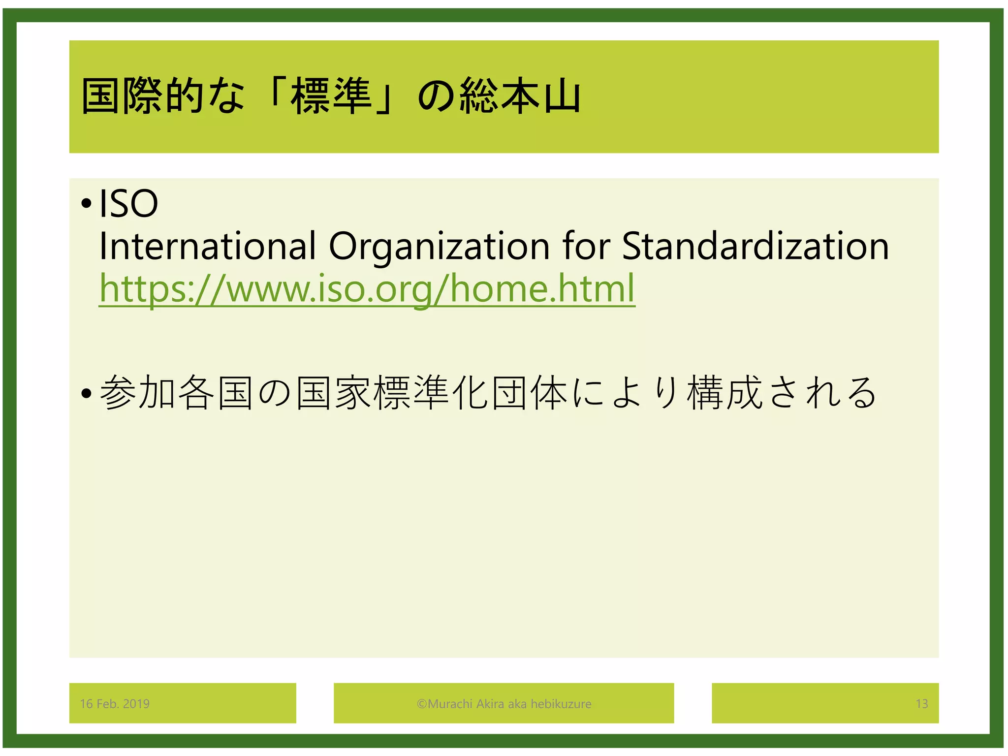 国際的な「標準」の総本山
•ISO
International Organization for Standardization
https://www.iso.org/home.html
•参加各国の国家標準化団体により構成される
16 Feb. 2019 ©Murachi Akira aka hebikuzure 13
 