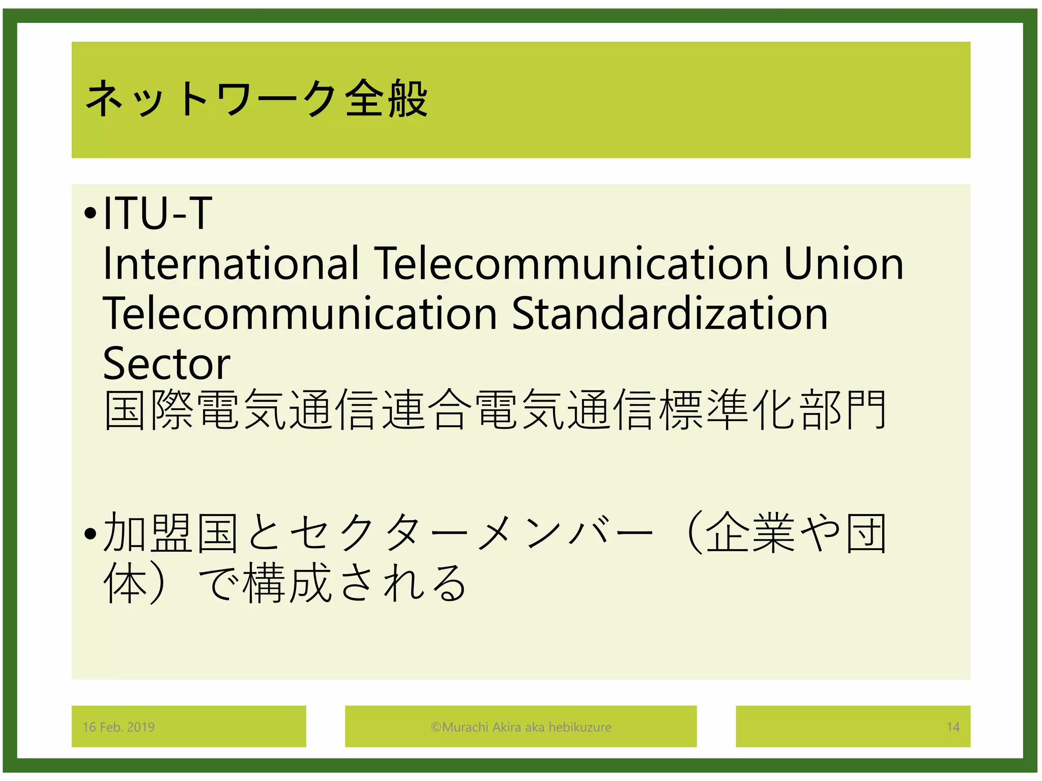 ネットワーク全般
•ITU-T
International Telecommunication Union
Telecommunication Standardization
Sector
国際電気通信連合電気通信標準化部門
•加盟国とセクターメンバー（企業や団
体）で構成される
16 Feb. 2019 ©Murachi Akira aka hebikuzure 14
 