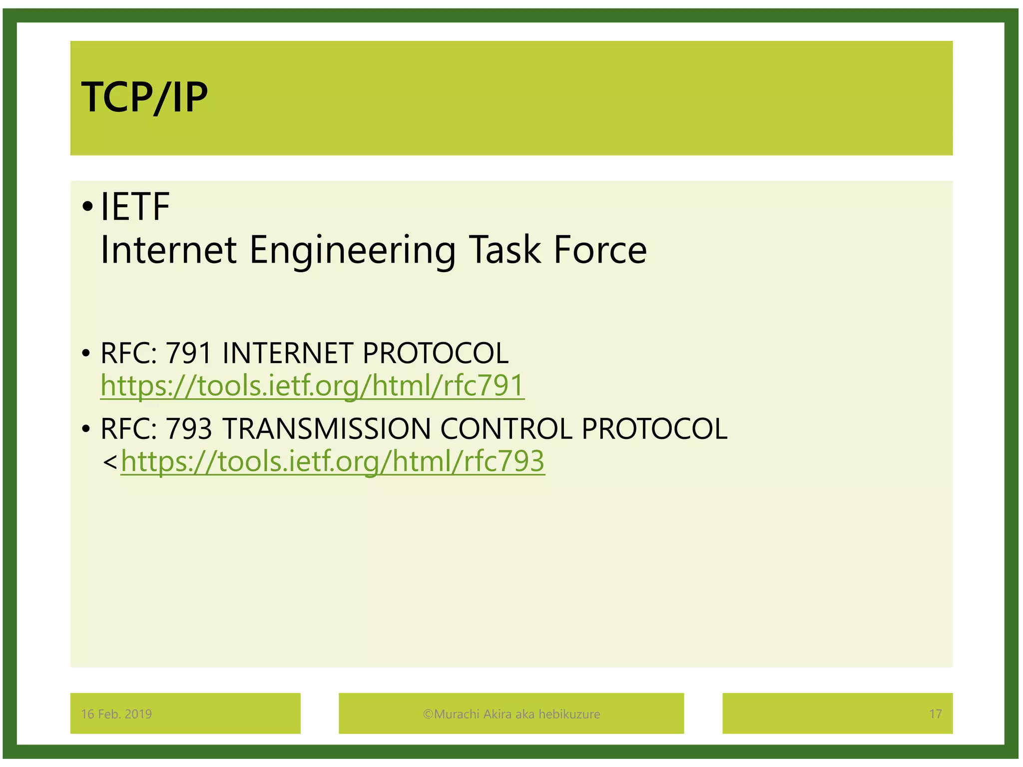 TCP/IP
•IETF
Internet Engineering Task Force
• RFC: 791 INTERNET PROTOCOL
https://tools.ietf.org/html/rfc791
• RFC: 793 TRANSMISSION CONTROL PROTOCOL
<https://tools.ietf.org/html/rfc793
16 Feb. 2019 ©Murachi Akira aka hebikuzure 17
 