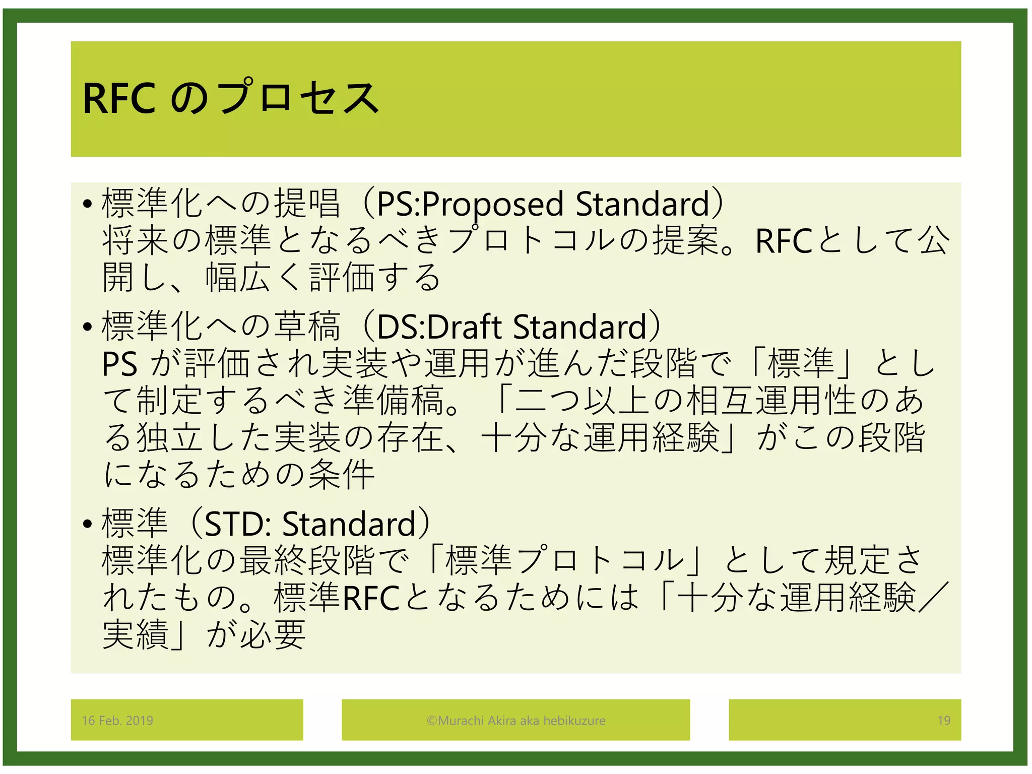 RFC のプロセス
• 標準化への提唱（PS:Proposed Standard）
将来の標準となるべきプロトコルの提案。RFCとして公
開し、幅広く評価する
• 標準化への草稿（DS:Draft Standard）
PS が評価され実装や運用が進んだ段階で「標準」とし
て制定するべき準備稿。「二つ以上の相互運用性のあ
る独立した実装の存在、十分な運用経験」がこの段階
になるための条件
• 標準（STD: Standard）
標準化の最終段階で「標準プロトコル」として規定さ
れたもの。標準RFCとなるためには「十分な運用経験／
実績」が必要
16 Feb. 2019 ©Murachi Akira aka hebikuzure 19
 
