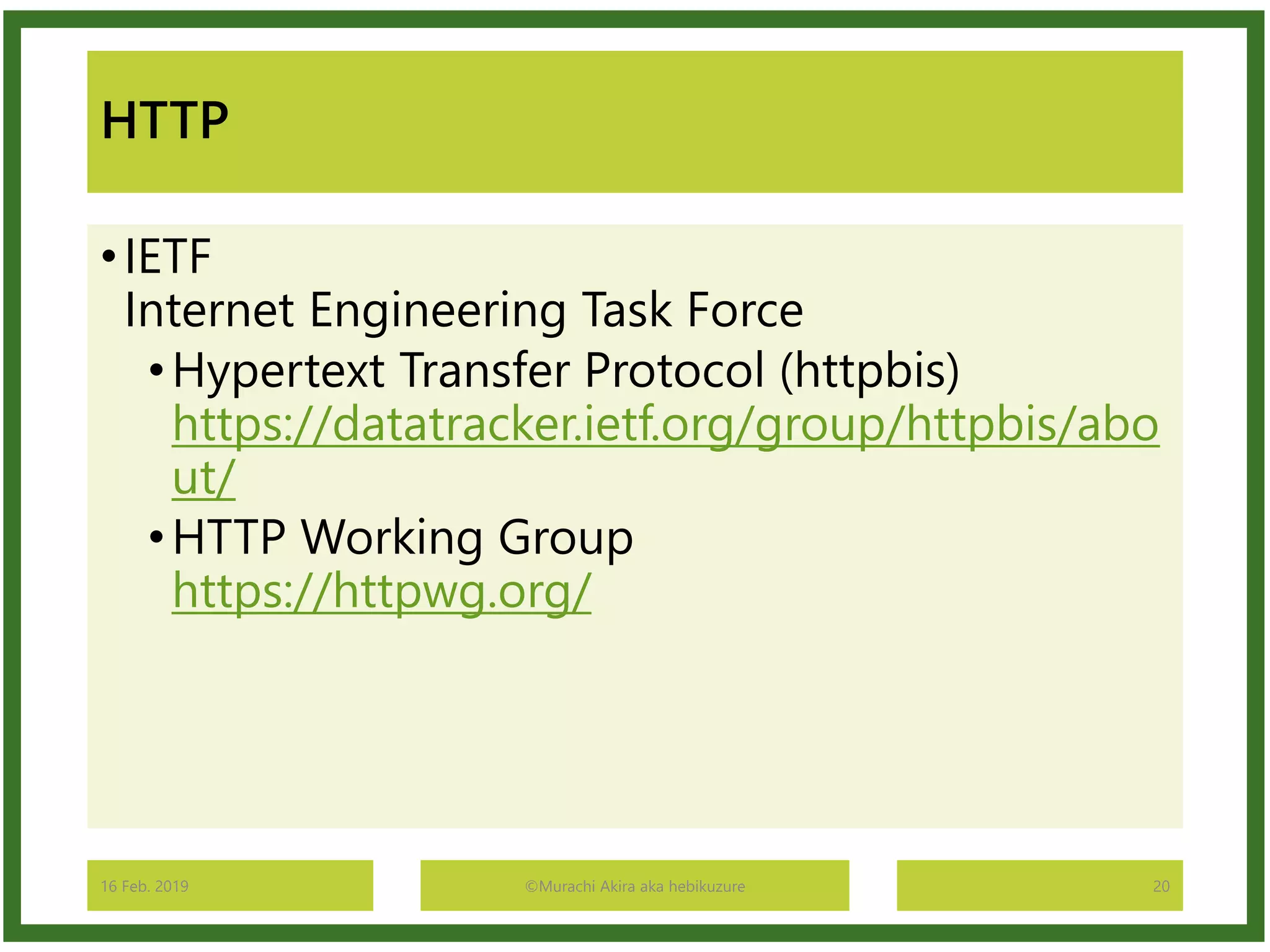 HTTP
•IETF
Internet Engineering Task Force
•Hypertext Transfer Protocol (httpbis)
https://datatracker.ietf.org/group/httpbis/abo
ut/
•HTTP Working Group
https://httpwg.org/
16 Feb. 2019 ©Murachi Akira aka hebikuzure 20
 